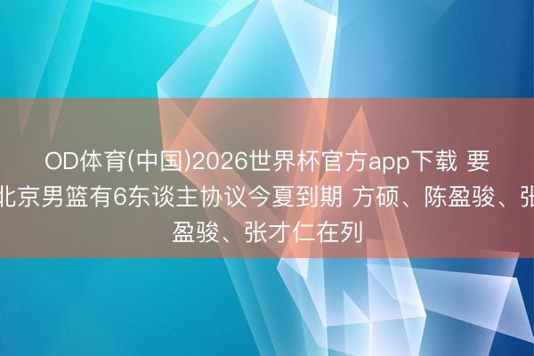 OD体育(中国)2026世界杯官方app下载 要续约谁?北京男篮有6东谈主协议今夏到期 方硕、陈盈骏、张才仁在列