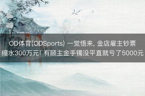 OD体育(ODSports) 一觉悟来， 金店雇主钞票缩水300万元! 有顾主金手镯没平直就亏了5000元