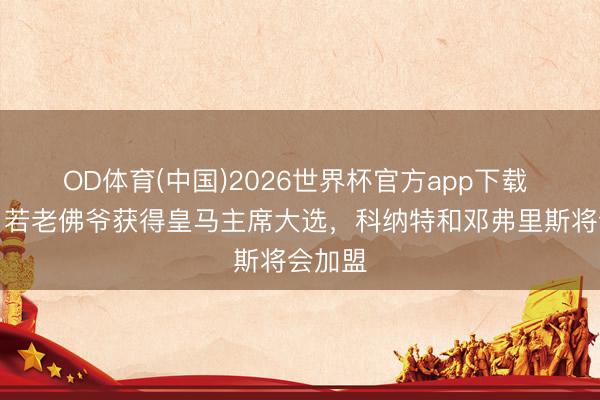 OD体育(中国)2026世界杯官方app下载 记者:若老佛爷获得皇马主席大选,科纳特和邓弗里斯将会加盟