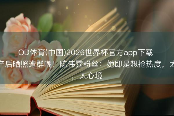 OD体育(中国)2026世界杯官方app下载 何穗产后晒照遭群嘲！陈伟霆粉丝：她即是想抢热度，太心境