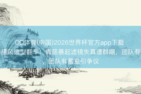 OD体育(中国)2026世界杯官方app下载 赵露念念千禧风造型翻车！青筋暴起滤镜失真遭群嘲，团队有蓄意引争议