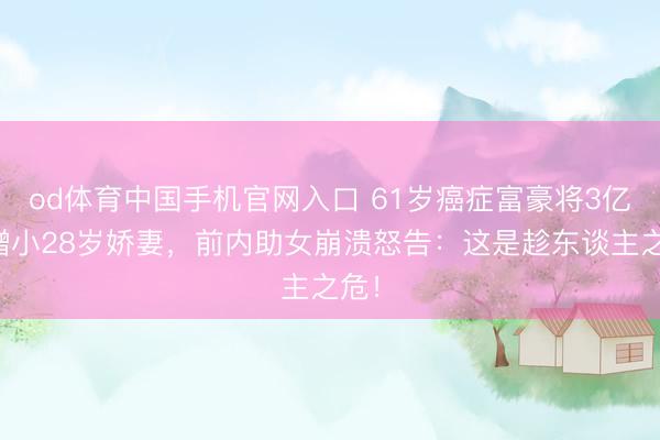 od体育中国手机官网入口 61岁癌症富豪将3亿全赠小28岁娇妻，前内助女崩溃怒告：这是趁东谈主之危！