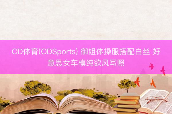 OD体育(ODSports) 御姐体操服搭配白丝 好意思女车模纯欲风写照