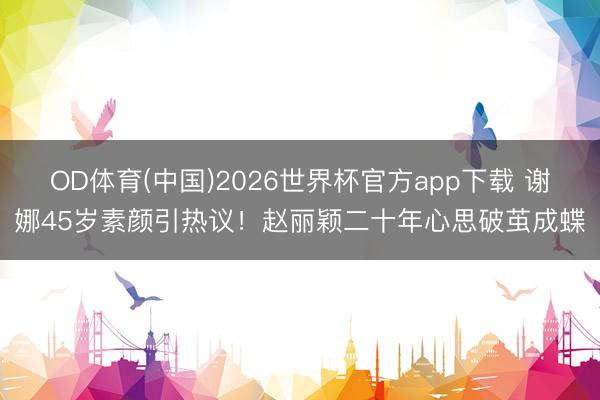 OD体育(中国)2026世界杯官方app下载 谢娜45岁素颜引热议!赵丽颖二十年心思破茧成蝶