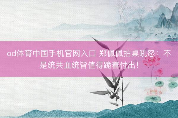 od体育中国手机官网入口 郑佩佩拍桌吼怒:不是统共血统皆值得跪着付出!
