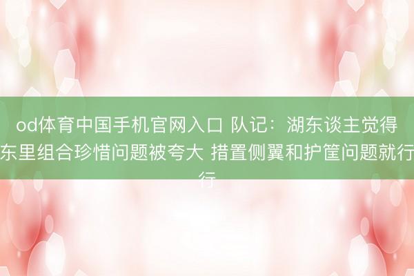 od体育中国手机官网入口 队记：湖东谈主觉得东里组合珍惜问题被夸大 措置侧翼和护筐问题就行