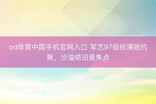 od体育中国手机官网入口 军艺97级扮演班约聚，沙溢依旧是焦点