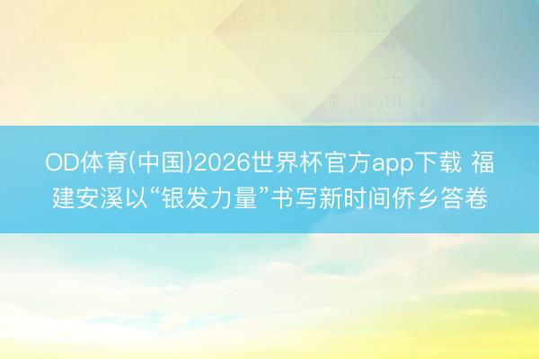 OD体育(中国)2026世界杯官方app下载 福建安溪以“银发力量”书写新时间侨乡答卷