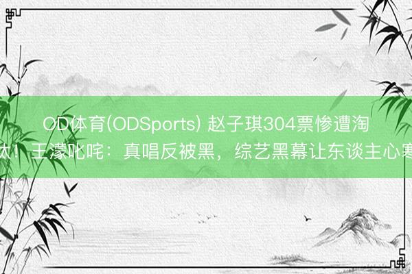 OD体育(ODSports) 赵子琪304票惨遭淘汰!王濛叱咤:真唱反被黑,综艺黑幕让东谈主心寒