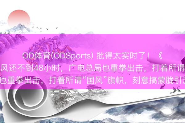 OD体育(ODSports) 批得太实时了！《东谈主民日报》点名叹春风还不到48小时，广电总局也重拳出击，打着所谓“国风”旗帜，刻意搞蒙胧引流？