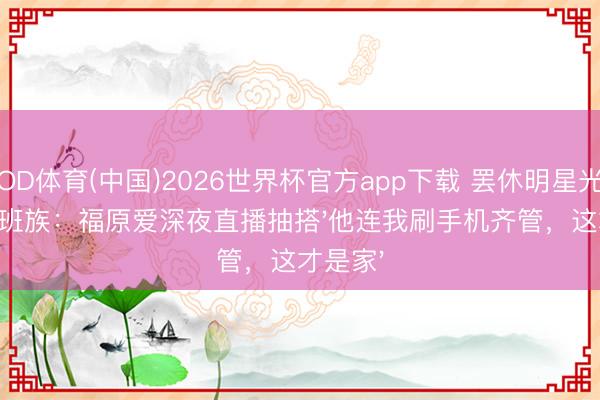 OD体育(中国)2026世界杯官方app下载 罢休明星光环嫁上班族：福原爱深夜直播抽搭'他连我刷手机齐管，这才是家'