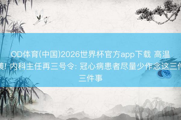 OD体育(中国)2026世界杯官方app下载 高温来袭! 内科主任再三号令: 冠心病患者尽量少作念这三件事