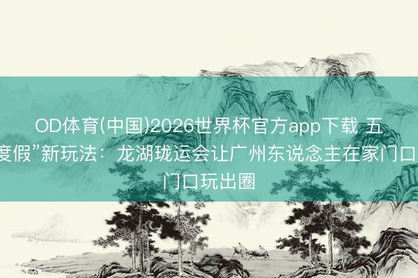 OD体育(中国)2026世界杯官方app下载 五一“微度假”新玩法：龙湖珑运会让广州东说念主在家门口玩出圈